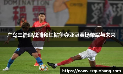 广岛三箭迎战浦和红钻争夺亚冠赛场荣耀与未来